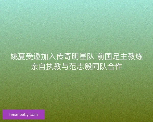 姚夏受邀加入传奇明星队 前国足主教练亲自执教与范志毅同队合作