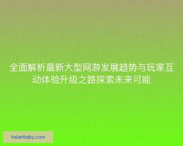 全面解析最新大型网游发展趋势与玩家互动体验升级之路探索未来可能