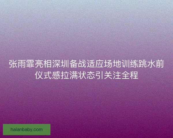 张雨霏亮相深圳备战适应场地训练跳水前仪式感拉满状态引关注全程